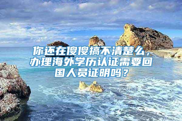 你还在傻傻搞不清楚么，办理海外学历认证需要回国人员证明吗？