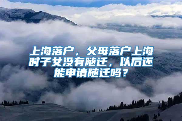 上海落户，父母落户上海时子女没有随迁，以后还能申请随迁吗？