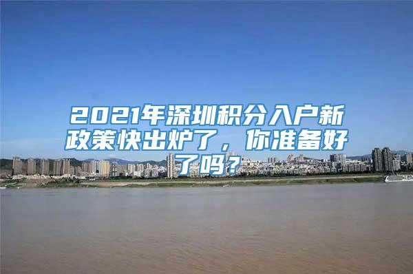 2021年深圳积分入户新政策快出炉了，你准备好了吗？