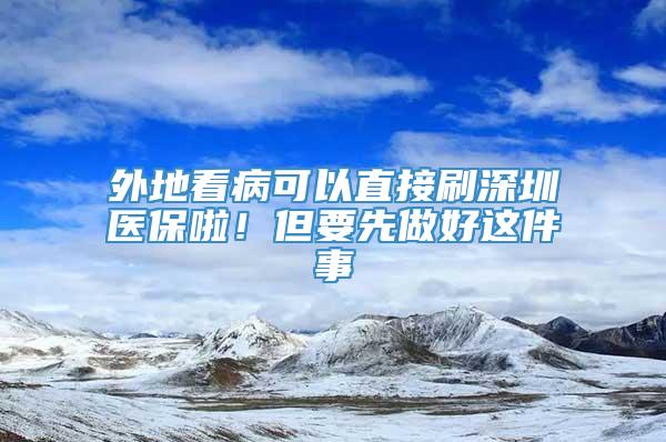 外地看病可以直接刷深圳医保啦！但要先做好这件事