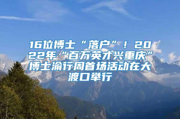 16位博士“落户”！2022年“百万英才兴重庆”博士渝行周首场活动在大渡口举行