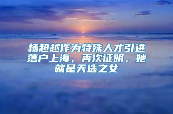 杨超越作为特殊人才引进落户上海，再次证明，她就是天选之女