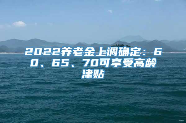 2022养老金上调确定：60、65、70可享受高龄津贴