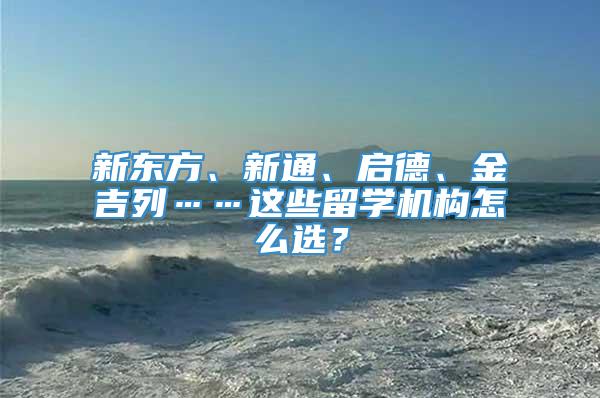 新东方、新通、启德、金吉列……这些留学机构怎么选？