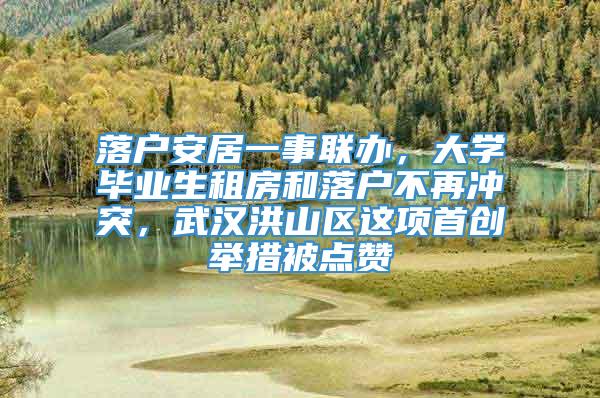 落户安居一事联办，大学毕业生租房和落户不再冲突，武汉洪山区这项首创举措被点赞