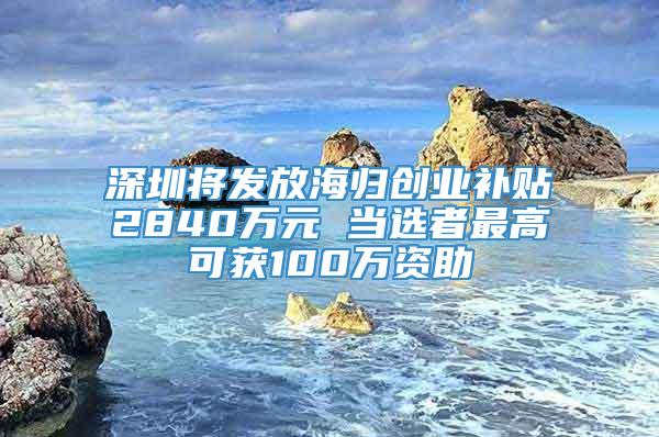 深圳将发放海归创业补贴2840万元 当选者最高可获100万资助