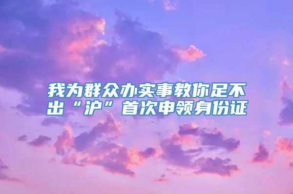 我为群众办实事教你足不出“沪”首次申领身份证