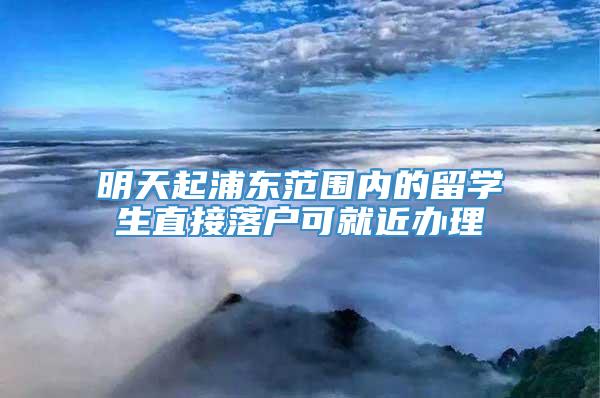 明天起浦东范围内的留学生直接落户可就近办理