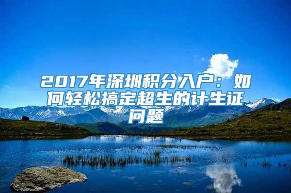 2017年深圳积分入户：如何轻松搞定超生的计生证问题