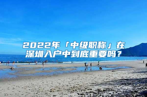 2022年「中级职称」在深圳入户中到底重要吗？