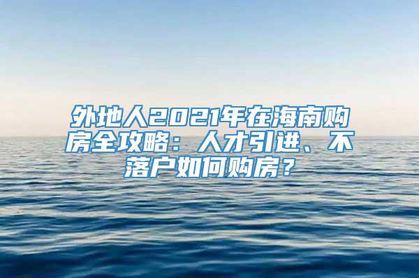 外地人2021年在海南购房全攻略：人才引进、不落户如何购房？