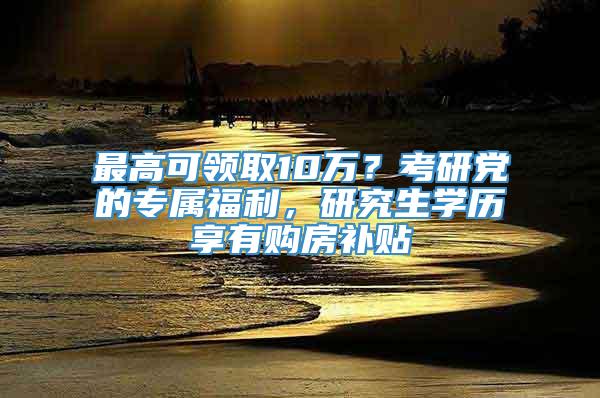 最高可领取10万？考研党的专属福利，研究生学历享有购房补贴