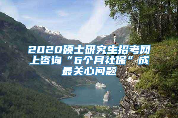 2020硕士研究生招考网上咨询“6个月社保”成最关心问题