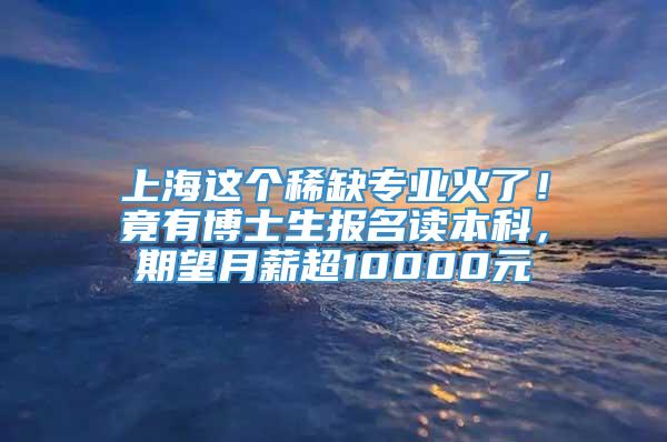 上海这个稀缺专业火了！竟有博士生报名读本科，期望月薪超10000元