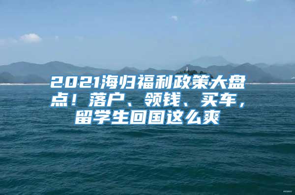 2021海归福利政策大盘点！落户、领钱、买车，留学生回国这么爽