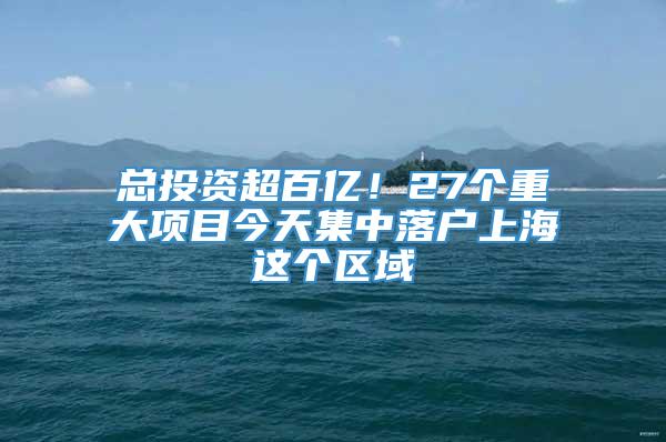 总投资超百亿！27个重大项目今天集中落户上海这个区域