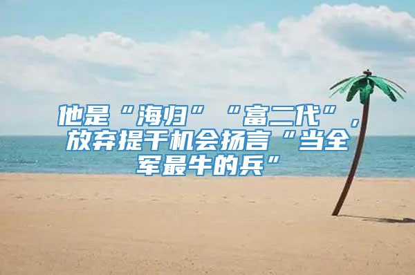 他是“海归”“富二代”，放弃提干机会扬言“当全军最牛的兵”