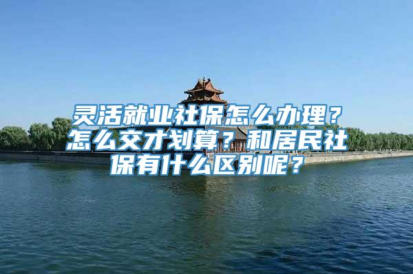 灵活就业社保怎么办理？怎么交才划算？和居民社保有什么区别呢？