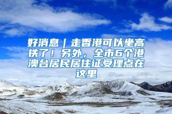 好消息｜走香港可以坐高铁了！另外，全市6个港澳台居民居住证受理点在这里