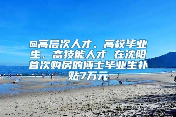 @高层次人才、高校毕业生、高技能人才 在沈阳首次购房的博士毕业生补贴7万元