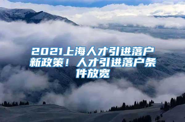 2021上海人才引进落户新政策！人才引进落户条件放宽