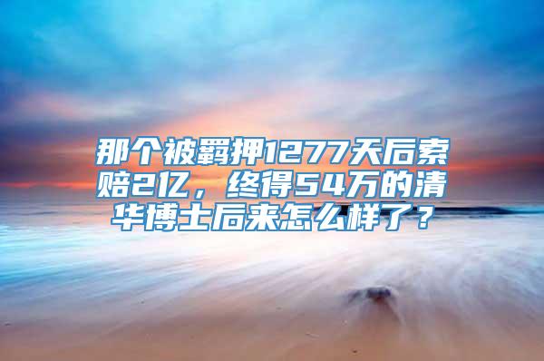 那个被羁押1277天后索赔2亿，终得54万的清华博士后来怎么样了？