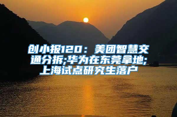 创小报120：美团智慧交通分拆;华为在东莞拿地;上海试点研究生落户