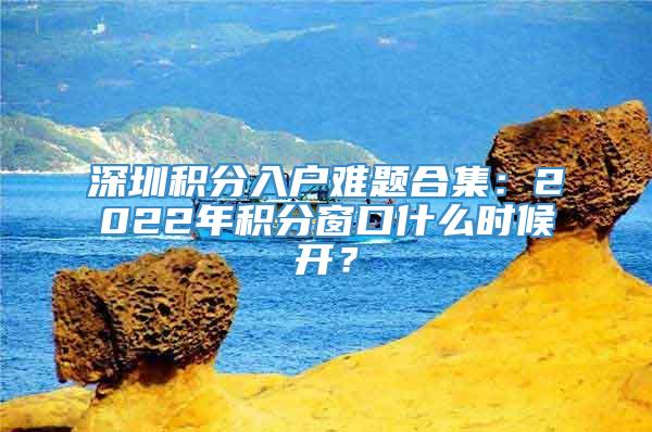 深圳积分入户难题合集：2022年积分窗口什么时候开？