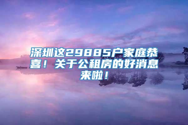 深圳这29885户家庭恭喜！关于公租房的好消息来啦！