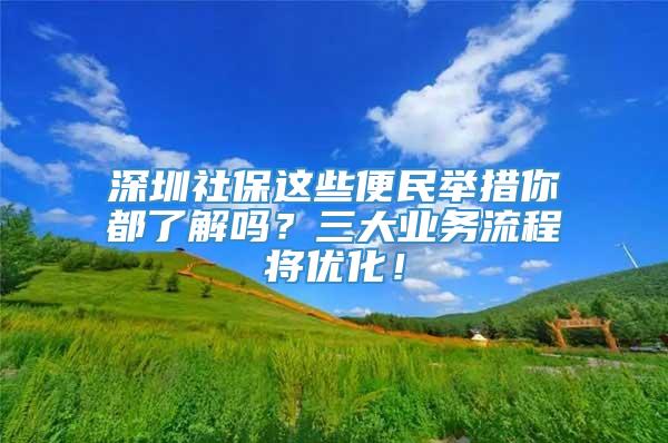 深圳社保这些便民举措你都了解吗？三大业务流程将优化！