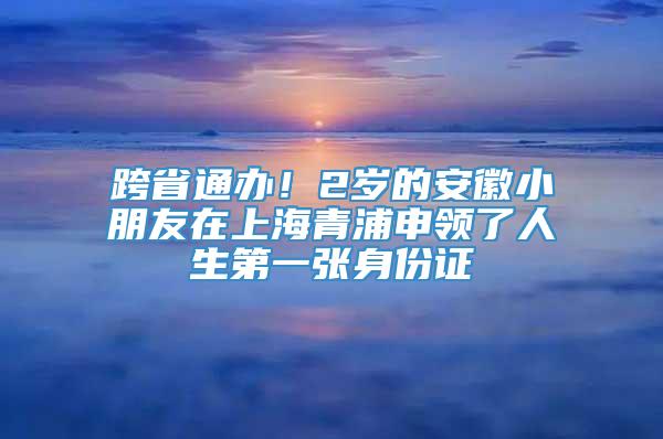 跨省通办！2岁的安徽小朋友在上海青浦申领了人生第一张身份证