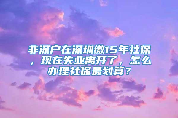 非深户在深圳缴15年社保，现在失业离开了，怎么办理社保最划算？