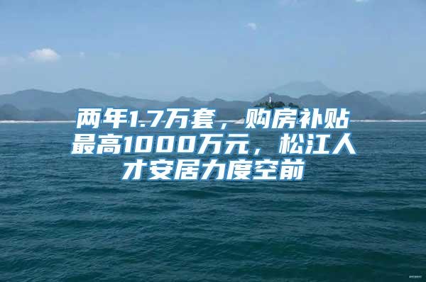 两年1.7万套，购房补贴最高1000万元，松江人才安居力度空前