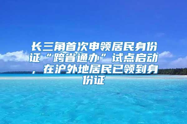 长三角首次申领居民身份证“跨省通办”试点启动，在沪外地居民已领到身份证