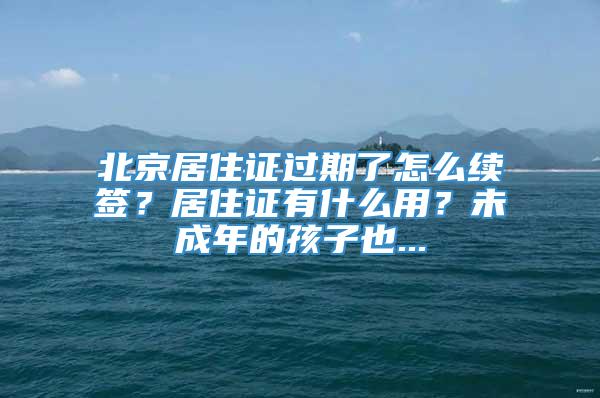 北京居住证过期了怎么续签？居住证有什么用？未成年的孩子也...