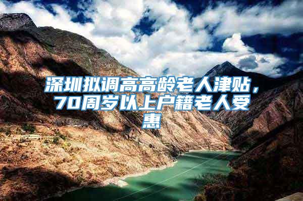 深圳拟调高高龄老人津贴，70周岁以上户籍老人受惠