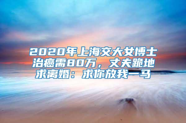 2020年上海交大女博士治癌需80万，丈夫跪地求离婚：求你放我一马