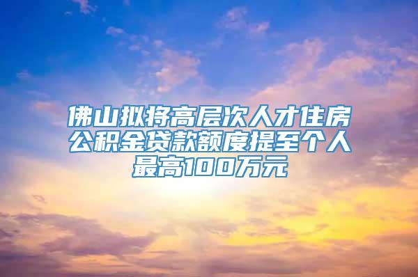 佛山拟将高层次人才住房公积金贷款额度提至个人最高100万元