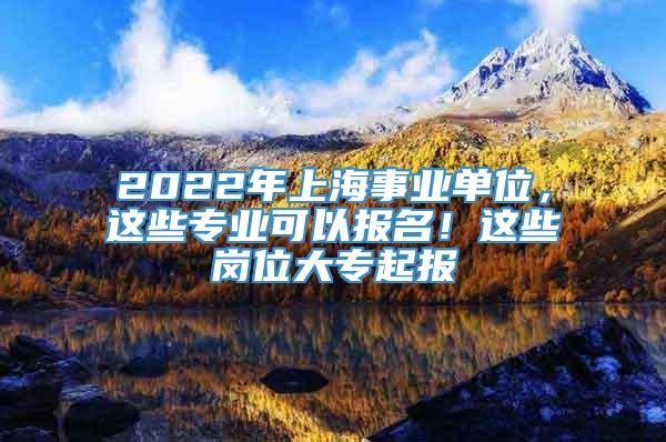 2022年上海事业单位，这些专业可以报名！这些岗位大专起报