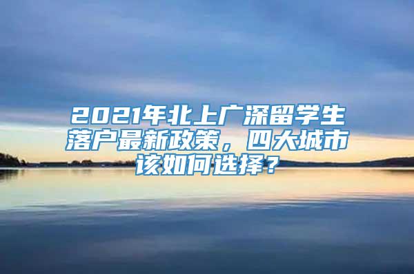 2021年北上广深留学生落户最新政策，四大城市该如何选择？