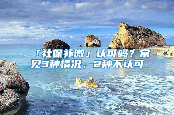 「社保补缴」认可吗？常见3种情况，2种不认可