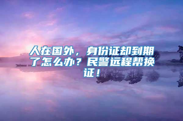 人在国外，身份证却到期了怎么办？民警远程帮换证！