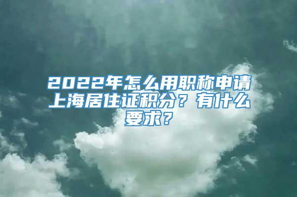 2022年怎么用职称申请上海居住证积分？有什么要求？