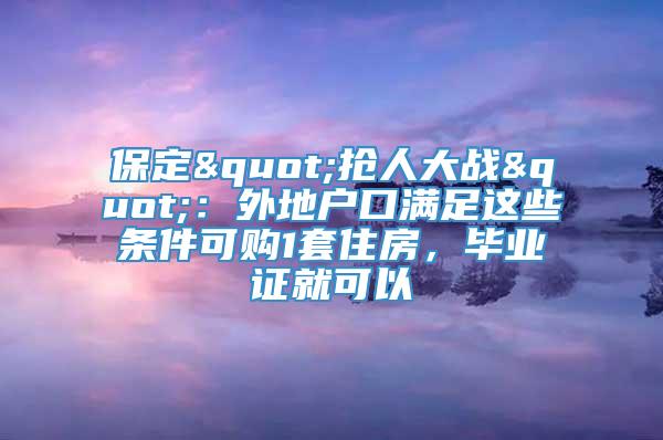 保定"抢人大战"：外地户口满足这些条件可购1套住房，毕业证就可以