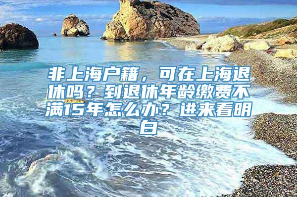 非上海户籍，可在上海退休吗？到退休年龄缴费不满15年怎么办？进来看明白→