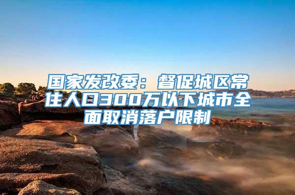 国家发改委：督促城区常住人口300万以下城市全面取消落户限制