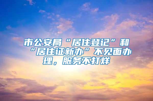 市公安局“居住登记”和“居住证新办”不见面办理，服务不打烊