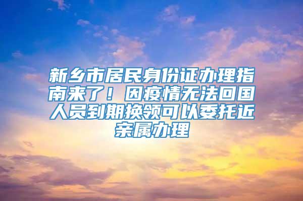 新乡市居民身份证办理指南来了！因疫情无法回国人员到期换领可以委托近亲属办理