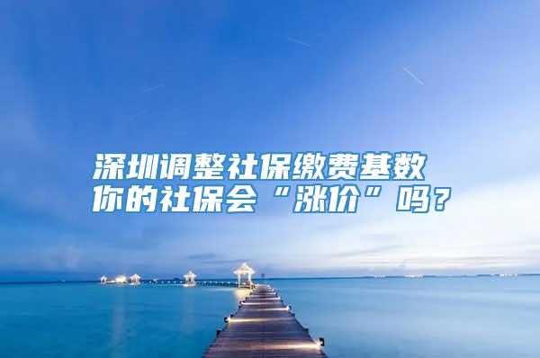 深圳调整社保缴费基数 你的社保会“涨价”吗？