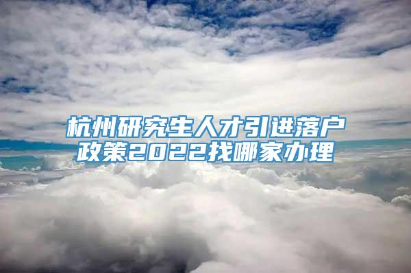 杭州研究生人才引进落户政策2022找哪家办理